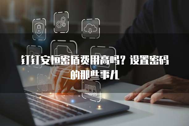 钉钉安恒密盾费用高吗？设置密码的那些事儿
