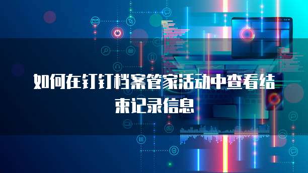 如何在钉钉档案管家活动中查看结束记录信息