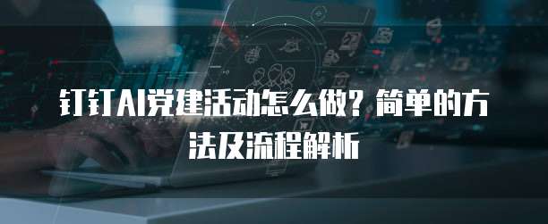 钉钉AI党建活动怎么做?简单的方法及流程解析