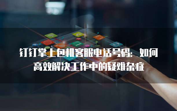钉钉掌上包机客服电话号码:如何高效解决工作中的疑难杂症