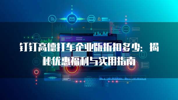 钉钉高德打车企业版折扣多少:揭秘优惠福利与实用指南