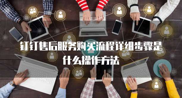 钉钉售后服务购买流程详细步骤是什么操作方法