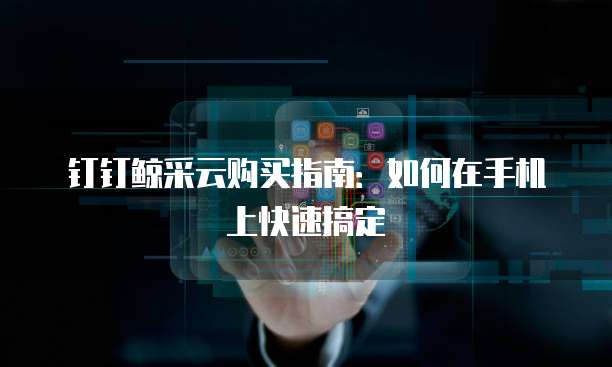 钉钉鲸采云购买指南:如何在手机上快速搞定