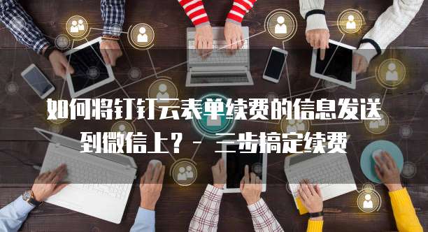如何将钉钉云表单续费的信息发送到微信上?- 三步搞定续费