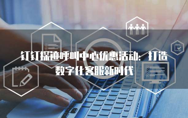 钉钉探迹呼叫中心优惠活动:打造数字化客服新时代