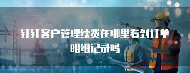 钉钉客户管理续费在哪里看到订单明细记录吗