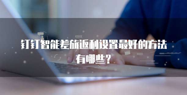 钉钉智能差旅返利设置最好的方法有哪些?