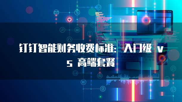 钉钉智能财务收费标准:入门级 vs 高端套餐