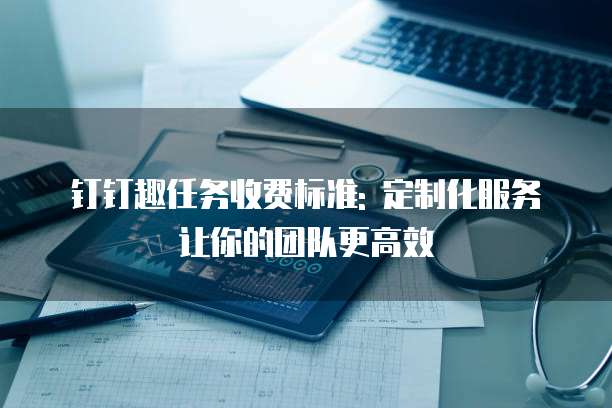 钉钉趣任务收费标准: 定制化服务让你的团队更高效