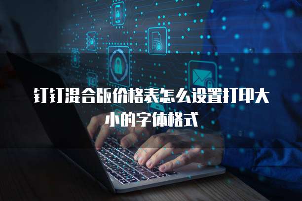 钉钉混合版价格表怎么设置打印大小的字体格式