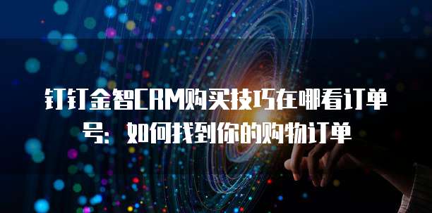 钉钉金智CRM购买技巧在哪看订单号：如何找到你的购物订单