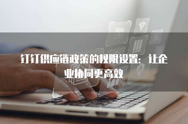 钉钉供应链政策的权限设置:让企业协同更高效