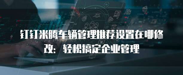 钉钉米腾车辆管理推荐设置在哪修改:轻松搞定企业管理