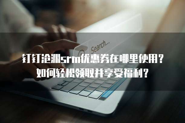钉钉沧渊srm优惠券在哪里使用？如何轻松领取并享受福利？