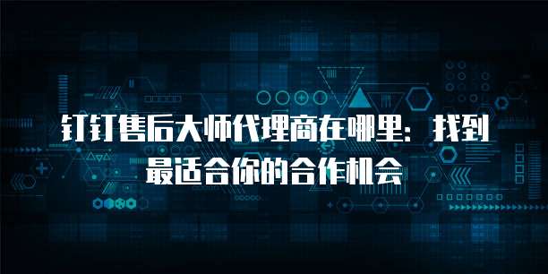 钉钉售后大师代理商在哪里:找到最适合你的合作机会
