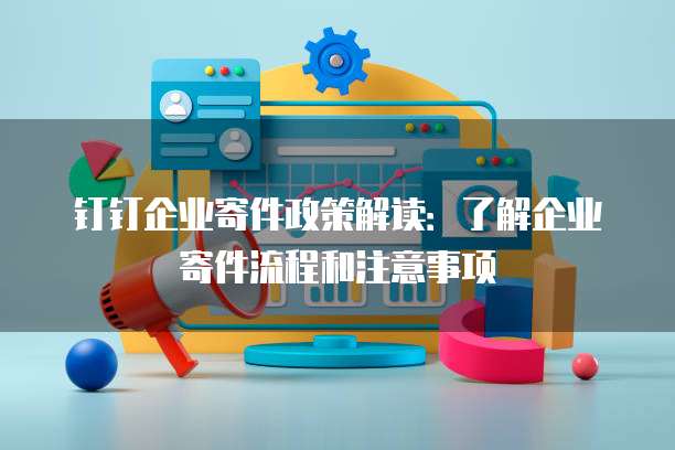 钉钉企业寄件政策解读:了解企业寄件流程和注意事项