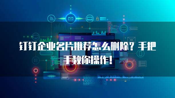 钉钉企业名片推荐怎么删除?手把手教你操作!
