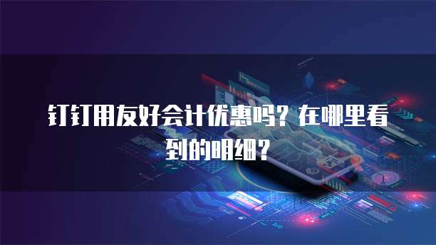 钉钉用友好会计优惠吗?在哪里看到的明细?