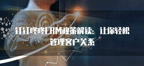 钉钉咚咚CRM政策解读：让你轻松管理客户关系