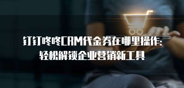 钉钉咚咚CRM代金券在哪里操作:轻松解锁企业营销新工具