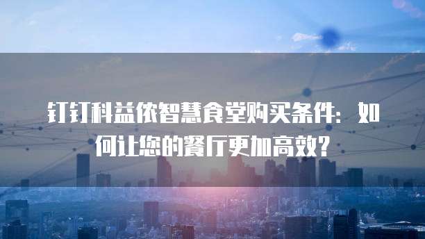 钉钉科益侬智慧食堂购买条件:如何让您的餐厅更加高效?