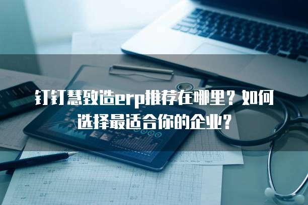 钉钉慧致造erp推荐在哪里?如何选择最适合你的企业?