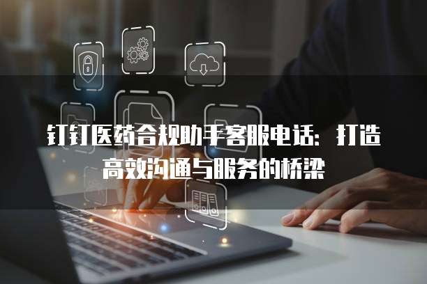钉钉医药合规助手客服电话:打造高效沟通与服务的桥梁