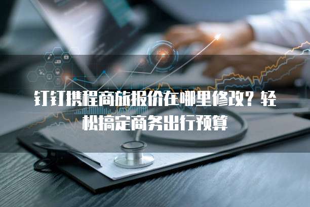 钉钉携程商旅报价在哪里修改?轻松搞定商务出行预算