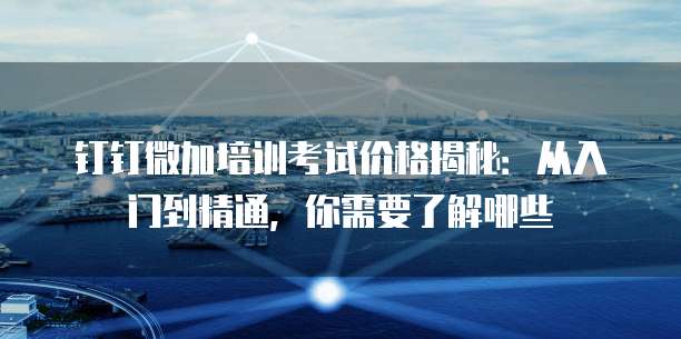钉钉微加培训考试价格揭秘：从入门到精通，你需要了解哪些