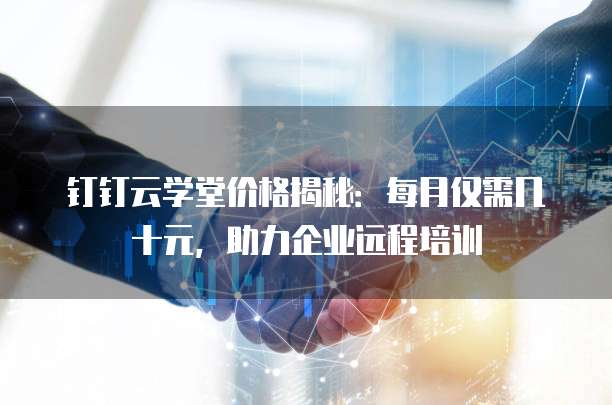 钉钉云学堂价格揭秘:每月仅需几十元,助力企业远程培训