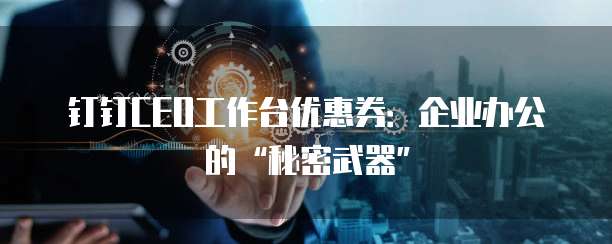 钉钉CEO工作台优惠券：企业办公的&ldquo;秘密武器&rdquo;