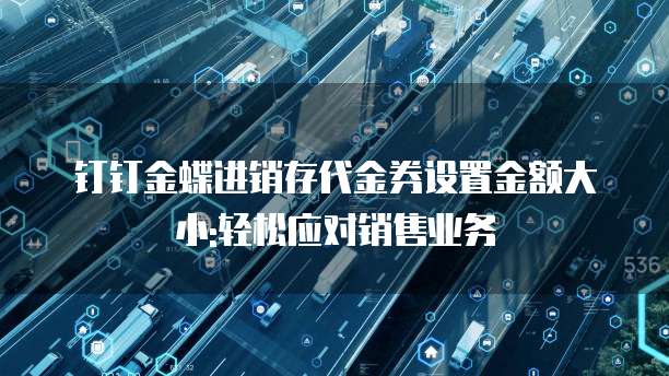钉钉金蝶进销存代金券设置金额大小:轻松应对销售业务