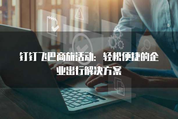 钉钉飞巴商旅活动:轻松便捷的企业出行解决方案