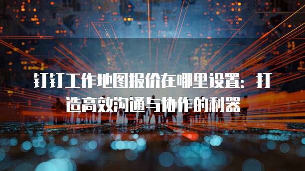 钉钉工作地图报价在哪里设置:打造高效沟通与协作的利器
