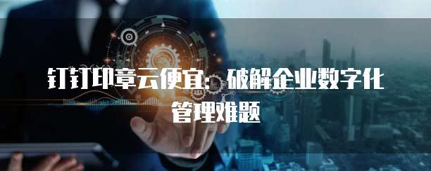 钉钉印章云便宜:破解企业数字化管理难题