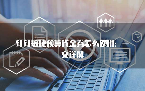 钉钉敏捷预算代金券怎么使用:一文详解