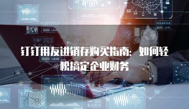 钉钉用友进销存购买指南:如何轻松搞定企业财务