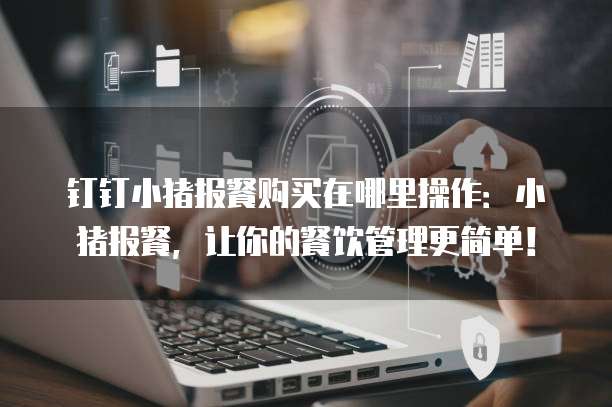 钉钉小猪报餐购买在哪里操作:小猪报餐,让你的餐饮管理更简单!