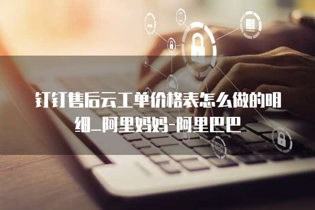 钉钉售后云工单价格表怎么做的明细_阿里妈妈-阿里巴巴