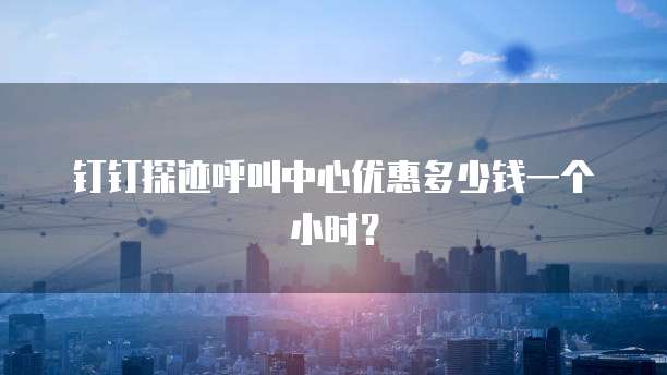 钉钉探迹呼叫中心优惠多少钱一个小时?