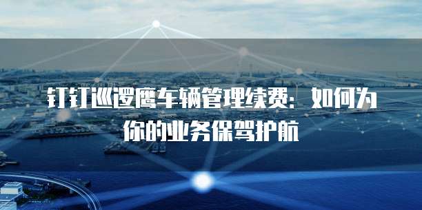 钉钉巡逻鹰车辆管理续费:如何为你的业务保驾护航