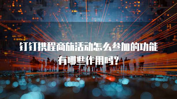 钉钉携程商旅活动怎么参加的功能有哪些作用吗?