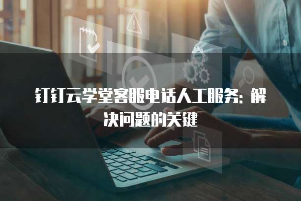 钉钉云学堂客服电话人工服务: 解决问题的关键