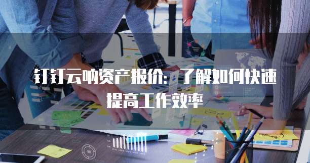 钉钉云呐资产报价:了解如何快速提高工作效率