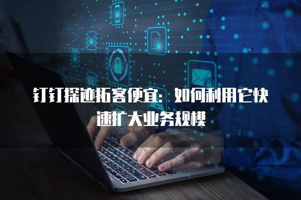 钉钉探迹拓客便宜:如何利用它快速扩大业务规模