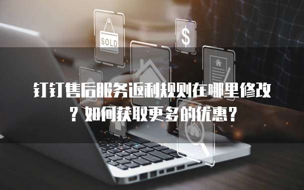 钉钉售后服务返利规则在哪里修改?如何获取更多的优惠?