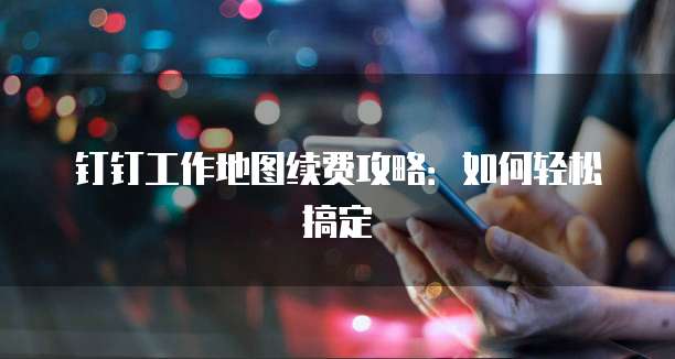 钉钉工作地图续费攻略:如何轻松搞定