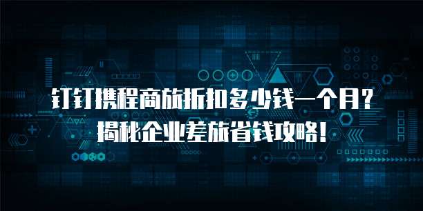 钉钉携程商旅折扣多少钱一个月?揭秘企业差旅省钱攻略!