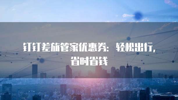 钉钉差旅管家优惠券:轻松出行,省时省钱