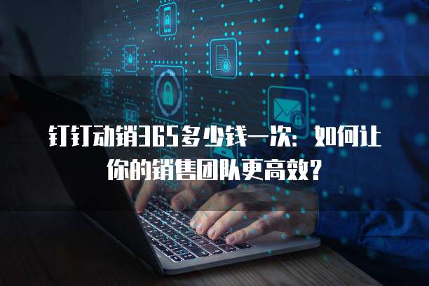 钉钉动销365多少钱一次:如何让你的销售团队更高效?